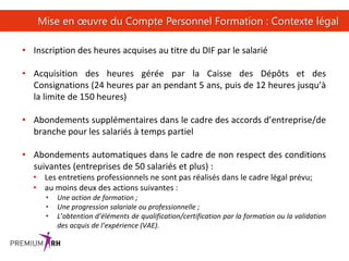 35
Mise en œuvre du Compte Personnel Formation : Contexte légal
• Inscription des heures acquises au titre du DIF par le salarié
• Acquisition des heures gérée par la Caisse des Dépôts et des
Consignations (24 heures par an pendant 5 ans, puis de 12 heures jusqu’à
la limite de 150 heures)
• Abondements supplémentaires dans le cadre des accords d’entreprise/de
branche pour les salariés à temps partiel
• Abondements automatiques dans le cadre de non respect des conditions
suivantes (entreprises de 50 salariés et plus) :
• Les entretiens professionnels ne sont pas réalisés dans le cadre légal prévu;
• au moins deux des actions suivantes :
• Une action de formation ;
• Une progression salariale ou professionnelle ;
• L’obtention d’éléments de qualification/certification par la formation ou la validation
des acquis de l’expérience (VAE).
 