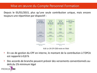 37
Mise en œuvre du Compte Personnel Formation
Depuis le 01/01/2015, plus qu’une seule contribution unique, mais encore
toujours une répartition par dispositif :
N.B: Le 1% CIF-CDD reste en l'état
• En cas de gestion du CPF en interne, le montant de la contribution à l’OPCA
est rapporté à 0,8 %
• Des accords de branche peuvent prévoir des versements conventionnels au-
delà du 1% minimum légal
 