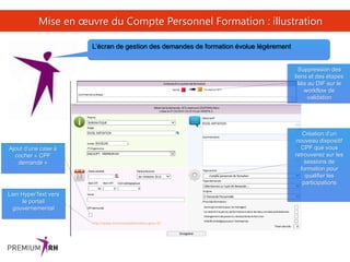 40
Mise en œuvre du Compte Personnel Formation : illustration
L’écran de gestion des demandes de formation évolue légèrement
Ajout d’une case à
cocher « CPF
demandé »
Suppression des
liens et des étapes
liés au DIF sur le
workflow de
validation
Création d’un
nouveau dispositif
CPF que vous
retrouverez sur les
sessions de
formation pour
qualifier les
participations
Lien HyperText vers
le portail
gouvernemental
http://www.moncompteformation.gouv.fr/
 