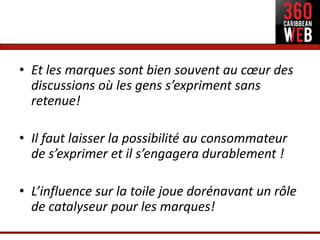 • Et les marques sont bien souvent au cœur des
  discussions où les gens s’expriment sans
  retenue!

• Il faut laisser la possibilité au consommateur
  de s’exprimer et il s’engagera durablement !

• L’influence sur la toile joue dorénavant un rôle
  de catalyseur pour les marques!
 