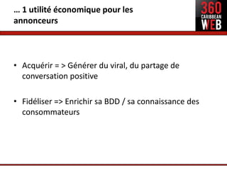 … 1 utilité économique pour les
annonceurs



• Acquérir = > Générer du viral, du partage de
  conversation positive

• Fidéliser => Enrichir sa BDD / sa connaissance des
  consommateurs
 
