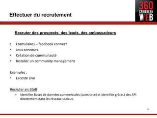 Effectuer du recrutement


    Recruter des prospects, des leads, des ambassadeurs

•   Formulaires – facebook connect
•   Jeux concours
•   Création de communauté
•   Installer un community management

Exemples :
• Lacoste Live

Recruter en BtoB
    –   Identifier Bases de données commerciales (salesforce) et identifier grâce à des API
        directement dans les réseaux sociaux.

                                                                                              55
 