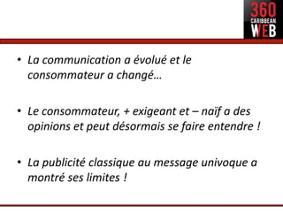 • La communication a évolué et le
  consommateur a changé…

• Le consommateur, + exigeant et – naïf a des
  opinions et peut désormais se faire entendre !

• La publicité classique au message univoque a
  montré ses limites !
 