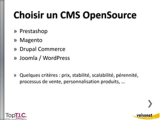 Choisir un CMS OpenSource 
» Prestashop 
» Magento 
» Drupal Commerce 
» Joomla / WordPress 
» Quelques critères : prix, stabilité, scalabilité, pérennité, 
processus de vente, personnalisation produits, … 
 
