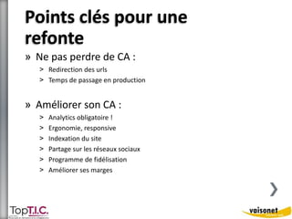 Points clés pour une 
refonte 
» Ne pas perdre de CA : 
˃ Redirection des urls 
˃ Temps de passage en production 
» Améliorer son CA : 
˃ Analytics obligatoire ! 
˃ Ergonomie, responsive 
˃ Indexation du site 
˃ Partage sur les réseaux sociaux 
˃ Programme de fidélisation 
˃ Améliorer ses marges 
 