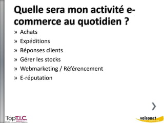 Quelle sera mon activité e-commerce 
au quotidien ? 
» Achats 
» Expéditions 
» Réponses clients 
» Gérer les stocks 
» Webmarketing / Référencement 
» E-réputation 
 