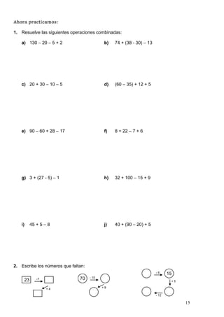 15
Ahora practicamos:
1. Resuelve las siguientes operaciones combinadas:
a) 130 – 20 – 5 + 2 b) 74 + (38 - 30) – 13
c) 20 + 30 – 10 – 5 d) (60 – 35) + 12 + 5
e) 90 – 60 + 28 – 17 f) 8 + 22 – 7 + 6
g) 3 + (27 - 5) – 1 h) 32 + 100 – 15 + 9
i) 45 + 5 – 8 j) 40 + (90 – 20) + 5
2. Escribe los números que faltan:
23 -7
+ 4
70 - 10
+ 9
15
- 6
+ 5
- 12
 