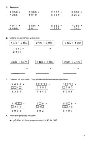6
1. Resuelve:
1 3 5 0 + 3 3 8 5 + 2 3 1 5 + 5 3 9 7 +
7 2 8 5 4 9 1 0 5 6 6 4 3 2 7 2
7 9 1 1 + 6 5 0 1 + 5 6 6 2 + 7 3 5 9 +
1 4 0 9 2 0 1 1 1 8 7 7 2 4 2
2. Ordena los sumandos y resuelve:
1 3 4 0 + + +
2 4 6 5
+ + +
_____
3. Observa las adiciones. Complétalas con los numerales que faltan:
3 5 8 3
2 5 7 8
4 6 8 3 +
7
8 3 5 6 7 8 4 9
3 5 9 8
+
6 0 5 8
+
3 3 7 9
1 5 7 8
3 9 0 5
+
3 4
3 5 9
5 9 2
+
3 3 3 9
5 6 7 8
8 7 9 7
+
4. Piensa un poquito y resuelve.
a) ¿Cuál es el número que sumado con 43 da 138?
1 340 + 2 465 2 125 + 3 492 7 425 + 1 542
4 632 + 5 475 6 423 + 2 345 2 336 + 4 122
 