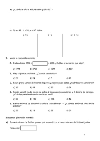 7
b) ¿Cuánto le falta a 329 para ser igual a 603?
c) Si a = 48 ; b = 35 ; c = 97. Hallar:
a + b b + c a + b + c
5. Marca la respuesta correcta:
A. En la adición: 3568 + = 5139. ¿Cuál es el sumando que falta?
a) 1771 b) 8707 c) 1571 d) 1671
B. Hay 15 patitos y nacen 8. ¿Cuántos patitos hay?
a) 22 b) 24 c) 7 d) 23
C. En un granja venden 3 decenas de pavos y 2 docenas de pollos .¿Cuántas aves vendieron?
a) 32 b) 59 c) 50 d) 54
D. Fabián vendió medio ciento de polos, 2 docenas de pantalones y 1 docena de camisas.
¿Cuántas prendas de vestir vendió en total?
a) 86 b) 132 c) 120 d) 42
E. Emilia resuelve 35 adiciones y aún le falta resolver 17. ¿Cuántos ejercicios tenía en la
práctica?
a) 52 b) 18 c) 53 d) 51
Hacemos gimnasia mental:
a) Suma el número de 3 cifras iguales que sumen 6 con el menor número de 3 cifras iguales.
Respuesta:
 