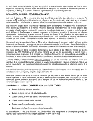 En estos casos la metodología que impone la incorporación de esta herramienta tiene un fuerte efecto en la cultura
empresaria, imponiendo y asistiendo en los responsables de la empresa una disciplina de auto revisión que facilita el
diagnóstico, el abordaje de situaciones conflictivas, la planificación y la asignación de prioridades.
INDICADORES A INCLUIR EN LOS TABLEROS DE CONTROL
A la hora de diseñar un TC es importante tener claro los distintos componentes que deben tenerse en cuenta. Por
empezar un TC tendrá fundamentalmente diversos indicadores que dependerán sobre los procesos que el empresario
prefiera poner foco. Lo fundamental es que estos indicadores o variables cumplan con las siguientes condiciones:
Los indicadores elegidos deben ser pensados y discutidos dentro de la empresa de modo de tratar de consensuar y
medir aquellos que le aseguren a la empresa referencias de calidad para el control de sus diversos procesos. Este
proceso de selección suele ser no es sencillo para algunos indicadores clásicos para un negocio en particular (ejemplo
precio del futuro de Soja Mayo para un agricultor) pero a veces hay indicadores particulares de la empresa que deben ser
seleccionados y testeados por la propia empresa. El proceso de elección de los indicadores del tablero puede ser
dinámico y cambiar en la medida de las necesidades, no hay ninguna regla que obligue a mantener mediciones de
variables que nadie utiliza ni a privarnos de información que es necesaria y no tenemos incluida en los TC.
Normalmente en el proceso de diseño de un TC, el set de indicadores que lo componen puede ir sufriendo cambios
inicialmente muy frecuentes y a medida que avanza su utilización se estabilice en su formato y diseño. Es ineludible, en
un buen proceso de implantación de TC que los propios usuarios inviertan tiempo y esfuerzo en este proceso de ajuste.
Una rápida clasificación de los indicadores de la empresa puede abarcar a los Indicadores Claves que son los
indicadores que NO PUEDEN FALTAR en ningún momento ya que son los que garantizan el control mínimo e
indispensable sobre los procesos de la empresa. Los Indicadores Secundarios: son los indicadores que completan la
información de control, brindan aperturas y profundizan la performance sobre determinados procesos y productos.
Asimismo también podemos contar con Indicadores Operativos que son los destinados a ser utilizados en las fases
operativas de la empresa. Deben cumplir funciones de apoyo al personal operativo y pueden constituir una hoja de ruta
para el trabajo diario y los Indicadores Estratégicos que son los indicadores destinados al estamento directivo de la
empresa.
Si la empresa comienza a plantearse objetivos que pueda comparar con los indicadores que va midiendo se abren una
serie de elementos que mejoran y completan la aplicación de los TC:
Desvíos de los indicadores versus los objetivos, tolerancias que aceptamos en esos desvíos, alarmas que nos avisen
cuando superamos la tolerancia establecida, frecuencia, apertura y alcance del reporte, base de comparación, historial,
tendencias, gráficos, infografías, son algunos de los ejemplos con los que podemos enriquecer los distintos TC que
construyamos para nuestros procesos.
ALGUNAS CARACTERISTICAS DESEABLES DE UN TABLERO DE CONTROL
 Que sea dinámico y fácilmente adaptable.
 Que sea en tiempo real o lo más actualizado posible.
 Que sea utilitario, es decir que habilite a tomar decisiones oportunas.
 Que sea sintético para los niveles directivos.
 Que sea específico para los niveles operativos.
 Que tenga un diseño uniforme, lo más estandarizado posible.
En los cuadros nro. 1 y nro. 2 se visualizan 2 TC, uno estratégico para el seguimiento de una empresa agrícola y otro
operativo para el seguimiento de una campaña de siembra de 1800 has de maíz.
 