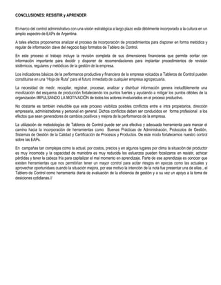 CONCLUSIONES: RESISTIR y APRENDER
El marco del control administrativo con una visión estratégica a largo plazo está débilmente incorporado a la cultura en un
amplio espectro de EAPs de Argentina.
A tales efectos proponemos analizar el proceso de incorporación de procedimientos para disponer en forma metódica y
regular de información clave del negocio bajo formatos de Tablero de Control.
En este proceso el trabajo incluye la revisión completa de sus dimensiones financieras que permite contar con
información importante para decidir y disponer de recomendaciones para implantar procedimientos de revisión
sistémicos, regulares y metódicos de la gestión de la empresa.
Los indicadores básicos de la performance productiva y financiera de la empresa volcados a Tableros de Control pueden
constituirse en una “Hoja de Ruta” para el futuro inmediato de cualquier empresa agropecuaria.
La necesidad de medir, recopilar, registrar, procesar, analizar y distribuir información genera ineludiblemente una
movilización del esquema de producción fortaleciendo los puntos fuertes y ayudando a mitigar los puntos débiles de la
organización IMPULSANDO LA MOTIVACIÓN de todos los actores involucrados en el proceso productivo.
No obstante es también ineludible que este proceso visibiliza posibles conflictos entre e intra propietarios, dirección
empresaria, administradores y personal en general. Dichos conflictos deben ser conducidos en forma profesional a los
efectos que sean generadores de cambios positivos y mejora de la performance de la empresa.
La utilización de metodologías de Tableros de Control puede ser una efectiva y adecuada herramienta para marcar el
camino hacia la incorporación de herramientas como Buenas Prácticas de Administración, Protocolos de Gestión,
Sistemas de Gestión de la Calidad y Certificación de Procesos y Productos. De este modo fortalecemos nuestro control
sobre las EAPs.
En campañas tan complejas como la actual, por costos, precios y en algunos lugares por clima la situación del productor
es muy incomoda y la capacidad de maniobra es muy reducida los esfuerzos pueden focalizarce en resistir, achicar
pérdidas y tener la cabeza fría para capitalizar el mal momento en aprendizaje. Parte de ese aprendizaje es conocer que
existen herramientas que nos permitirían tener un mayor control para acitar riesgos en epocas como las actuales y
aprovechar oportunidaes cuando la situación mejora, por ese motivo la intención de la nota fue presentar una de ellas , el
Tablero de Control como herramienta diaria de evaluación de la eficiencia de gestión y a su vez un apoyo a la toma de
desiciones cotidianas.//
 