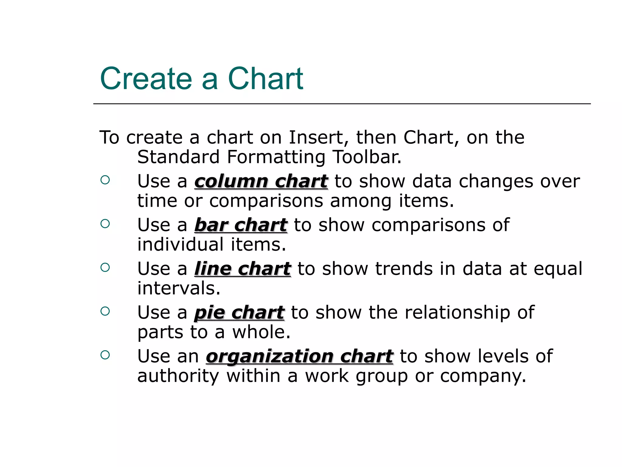 Create a Chart To create a chart on Insert, then Chart, on the Standard Formatting Toolbar.  Use a  column chart  to show data changes over time or comparisons among items. Use a  bar chart  to show comparisons of individual items. Use a  line chart  to show trends in data at equal intervals. Use a  pie chart  to show the relationship of parts to a whole. Use an  organization chart  to show levels of authority within a work group or company. 