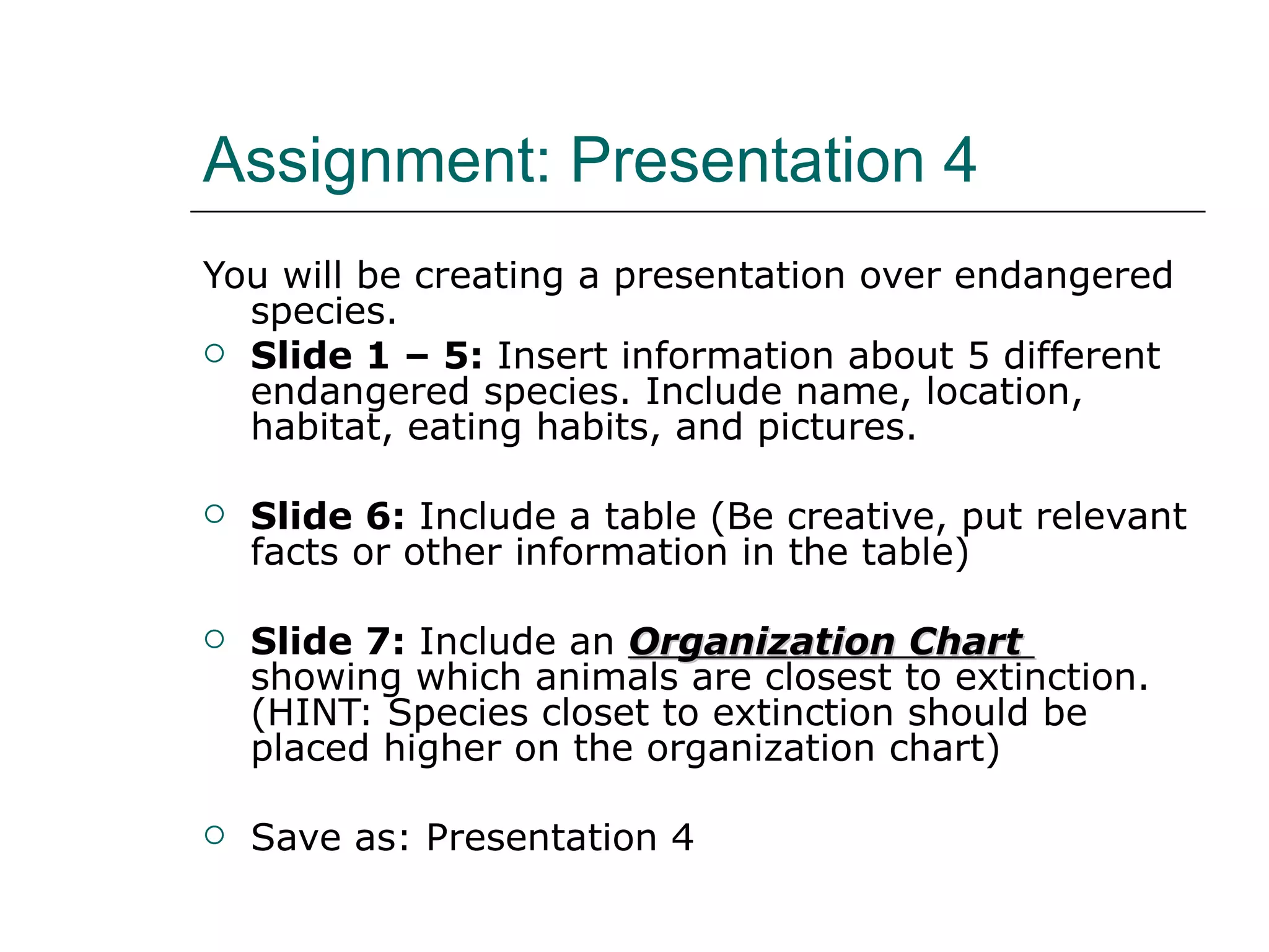 Assignment: Presentation 4 You will be creating a presentation over endangered species. Slide 1 – 5:  Insert information about 5 different endangered species. Include name, location, habitat, eating habits, and pictures. Slide 6:  Include a table (Be creative, put relevant facts or other information in the table) Slide 7:  Include an  Organization Chart  showing which animals are closest to extinction. (HINT: Species closet to extinction should be placed higher on the organization chart) Save as: Presentation 4 