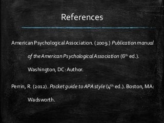 References
American Psychological Association. (2009.) Publication manual
of the American Psychological Association (6th ed.).
Washington, DC: Author.
Perrin, R. (2012). Pocket guide to APA style (4th ed.). Boston, MA:
Wadsworth.
 
