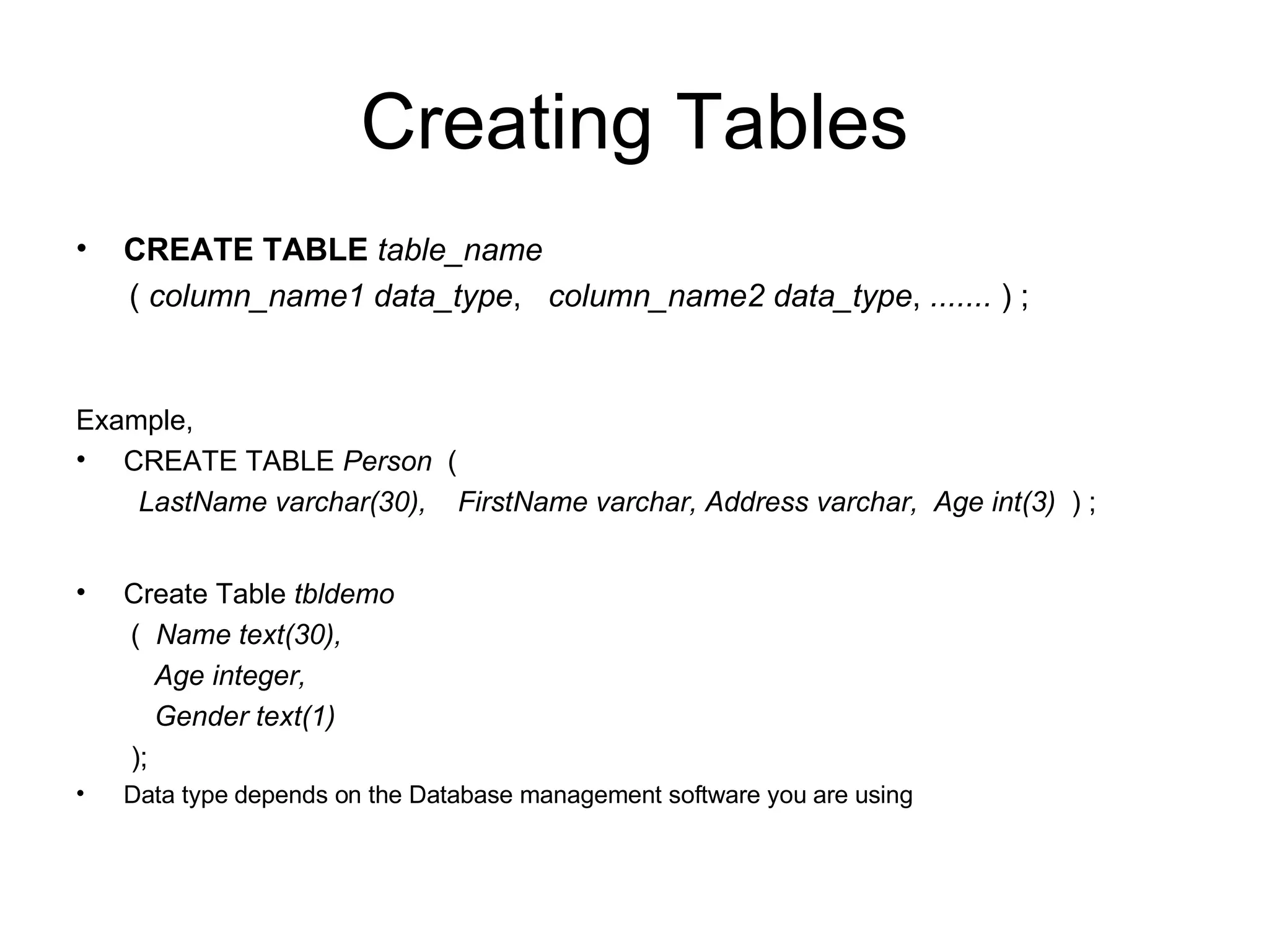 Creating Tables CREATE TABLE   table_name (  column_name1   data_type ,  column_name2   data_type ,  .......  ) ; Example,  CREATE TABLE  Person   ( LastName varchar(30),  FirstName varchar, Address varchar,  Age int(3)   ) ; Create Table  tbldemo (  Name text(30), Age integer, Gender text(1) ); Data type depends on the Database management software you are using 