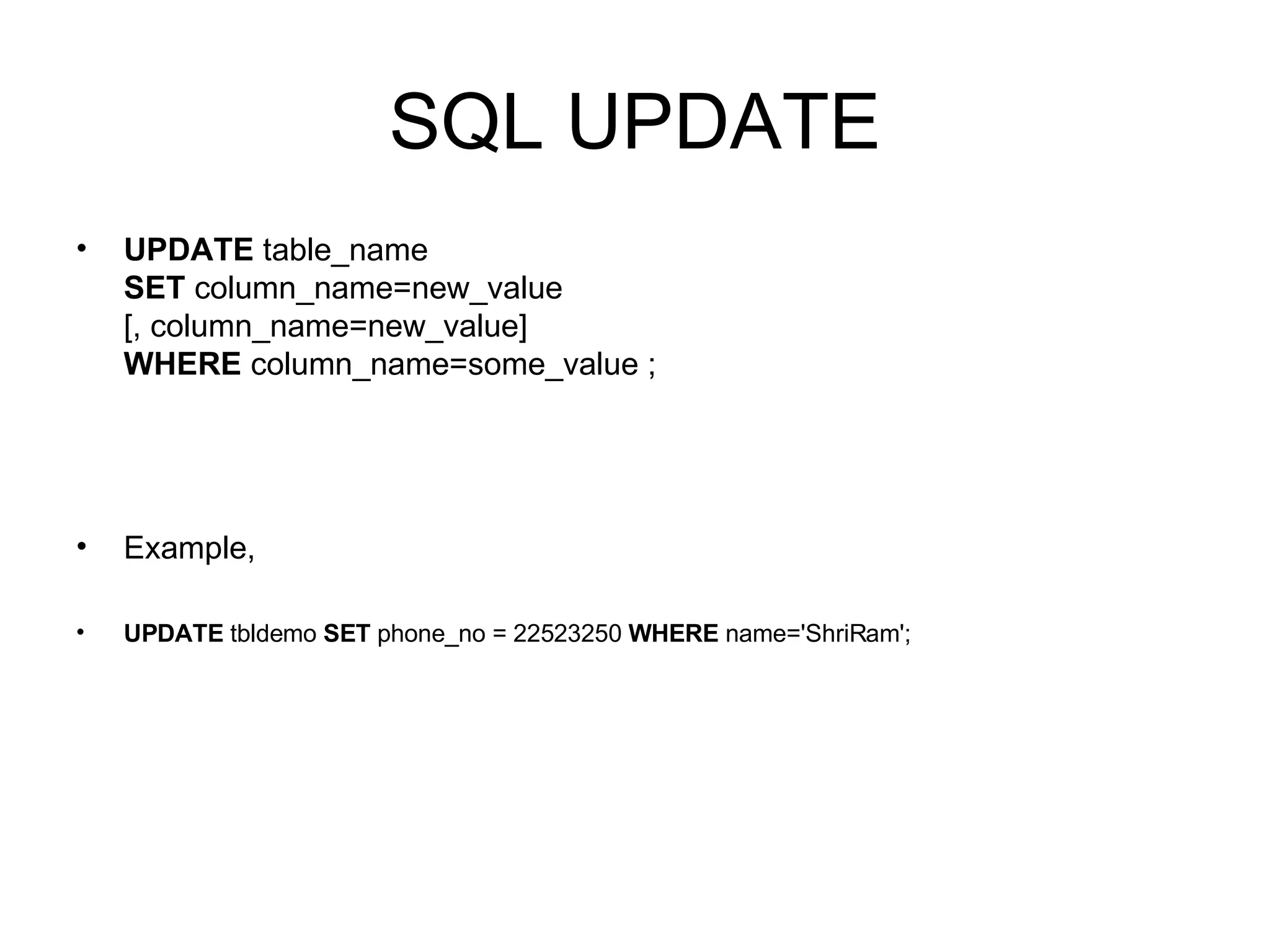 SQL UPDATE UPDATE  table_name SET  column_name=new_value [, column_name=new_value] WHERE  column_name=some_value ; Example, UPDATE  tbldemo  SET  phone_no = 22523250  WHERE  name='ShriRam'; 
