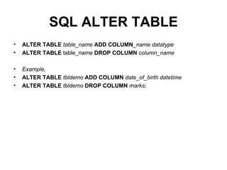 SQL ALTER TABLE ALTER TABLE  table_name  ADD   COLUMN _name datatype   ALTER TABLE  table_name  DROP COLUMN   column_name Example, ALTER TABLE  tbldemo  ADD COLUMN  date_of_birth datetime   ALTER TABLE  tbldemo  DROP COLUMN  marks;  