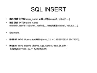 SQL INSERT INSERT INTO  table_name  VALUES  (value1, value2,....)  INSERT INTO  table_name (column_name1,column_name2,...) VALUES (value1, value2,....)  Example, INSERT INTO  tbldemo  VALUES   ( 'Amit', 22, 'm', #8/22/1982#, 27474017 ) ; INSERT INTO  tbldemo  (  Name, Age, Gender, date_of_birth  ) VALUES  ('Preeti', 22, 'f', #2/18/1982#); 