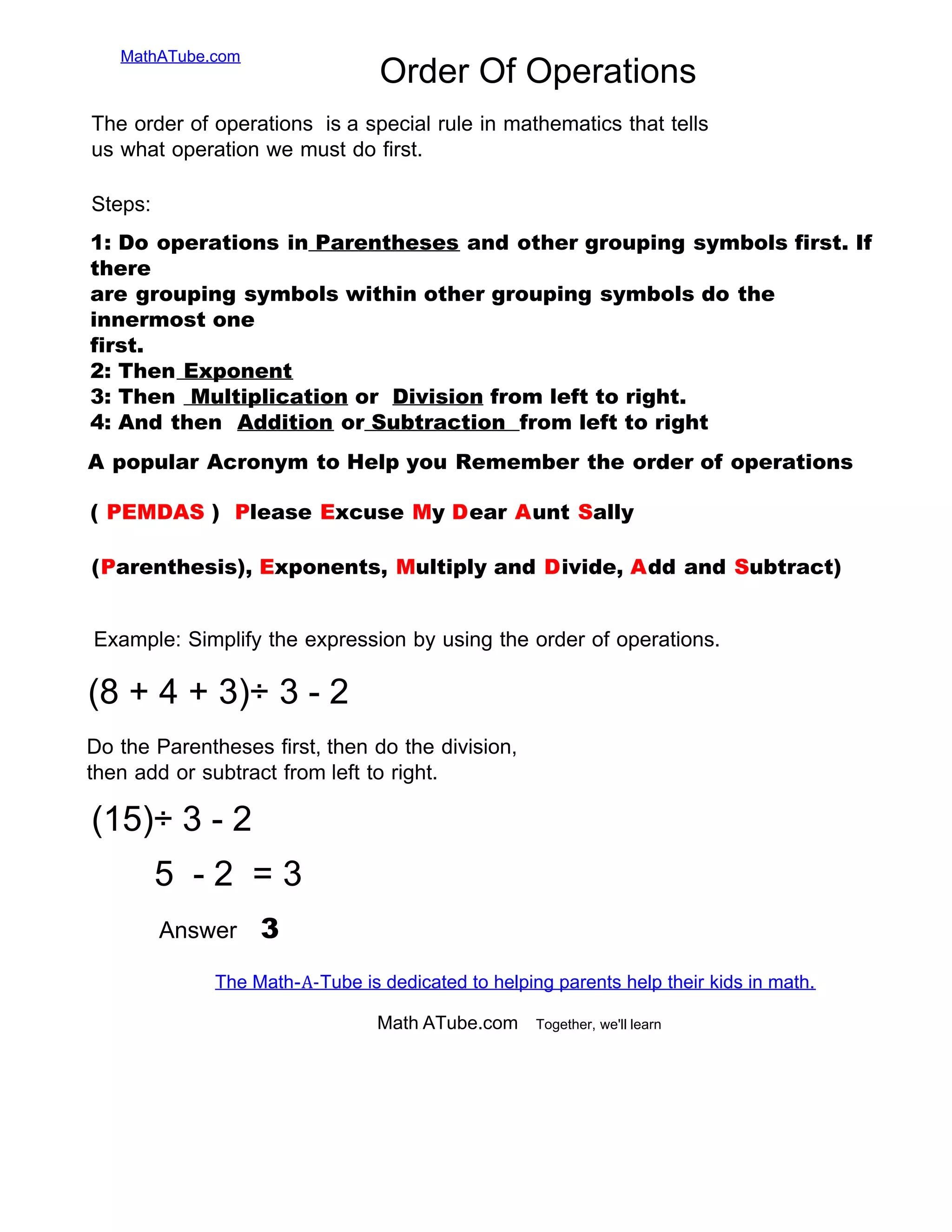 MathATube.com
Order Of Operations
1: Do operations in Parentheses and other grouping symbols first. If
there
are grouping symbols within other grouping symbols do the
innermost one
first.
2: Then Exponent
3: Then Multiplication or Division from left to right.
4: And then Addition or Subtraction from left to right
A popular Acronym to Help you Remember the order of operations
(Parenthesis), Exponents, Multiply and Divide, Add and Subtract)
Math.ATube.com Together, we'll learn
( PEMDAS ) Please Excuse My Dear Aunt Sally
The Math-A-Tube is dedicated to helping parents help their kids in math.
Example: Simplify the expression by using the order of operations.
(8 + 4 + 3)÷ 3 - 2
Do the Parentheses first, then do the division,
then add or subtract from left to right.
Answer 3
Steps:
The order of operations is a special rule in mathematics that tells
us what operation we must do first.
(15)÷ 3 - 2
5 - 2 = 3
 