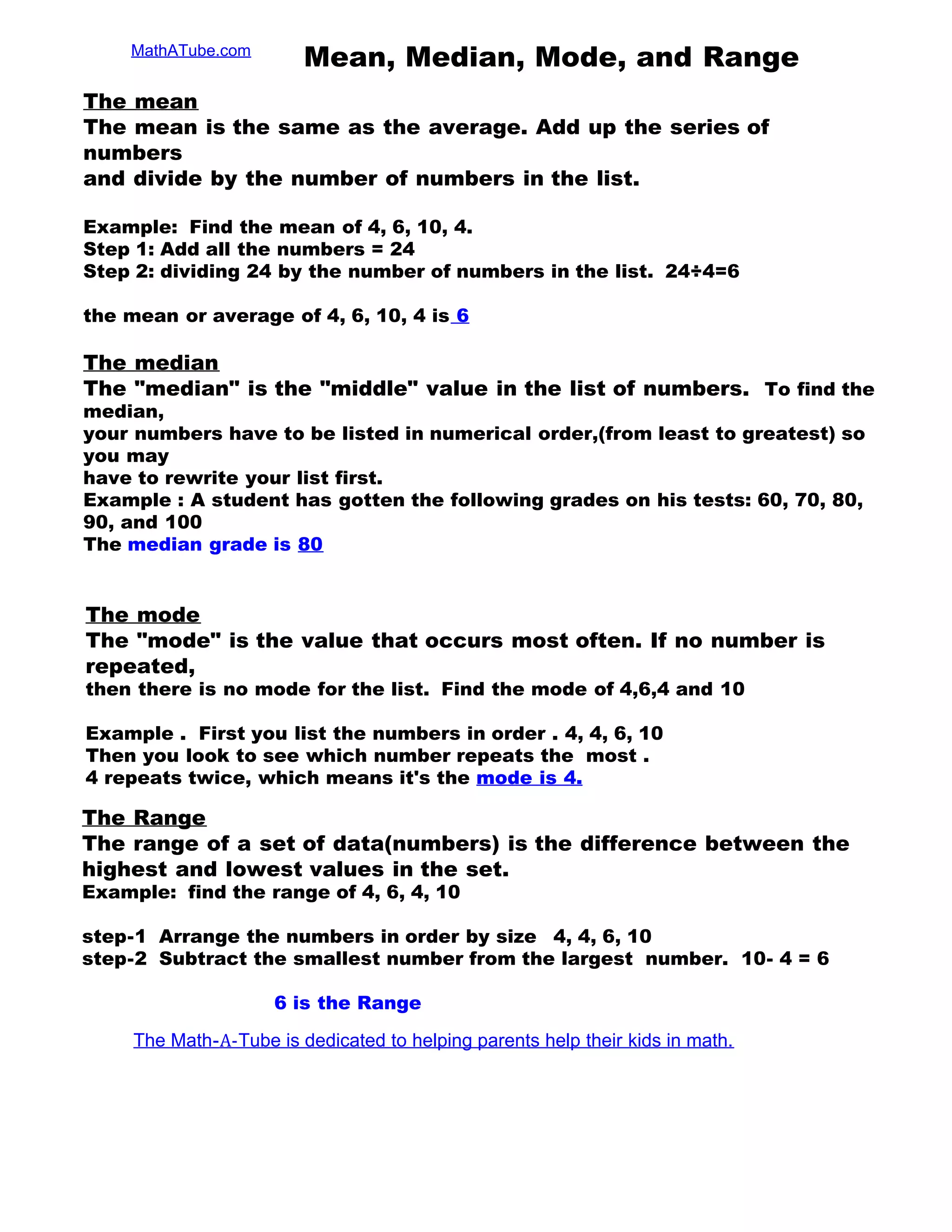 MathATube.com
Mean, Median, Mode, and Range
The mean
The mean is the same as the average. Add up the series of
numbers
and divide by the number of numbers in the list.
Example: Find the mean of 4, 6, 10, 4.
Step 1: Add all the numbers = 24
Step 2: dividing 24 by the number of numbers in the list. 24÷4=6
the mean or average of 4, 6, 10, 4 is 6
The median
The "median" is the "middle" value in the list of numbers. To find the
median,
your numbers have to be listed in numerical order,(from least to greatest) so
you may
have to rewrite your list first.
Example : A student has gotten the following grades on his tests: 60, 70, 80,
90, and 100
The median grade is 80
The mode
The "mode" is the value that occurs most often. If no number is
repeated,
then there is no mode for the list. Find the mode of 4,6,4 and 10
Example . First you list the numbers in order . 4, 4, 6, 10
Then you look to see which number repeats the most .
4 repeats twice, which means it's the mode is 4.
The Range
The range of a set of data(numbers) is the difference between the
highest and lowest values in the set.
Example: find the range of 4, 6, 4, 10
step-1 Arrange the numbers in order by size 4, 4, 6, 10
step-2 Subtract the smallest number from the largest number. 10- 4 = 6
6 is the Range
The Math-A-Tube is dedicated to helping parents help their kids in math.
 