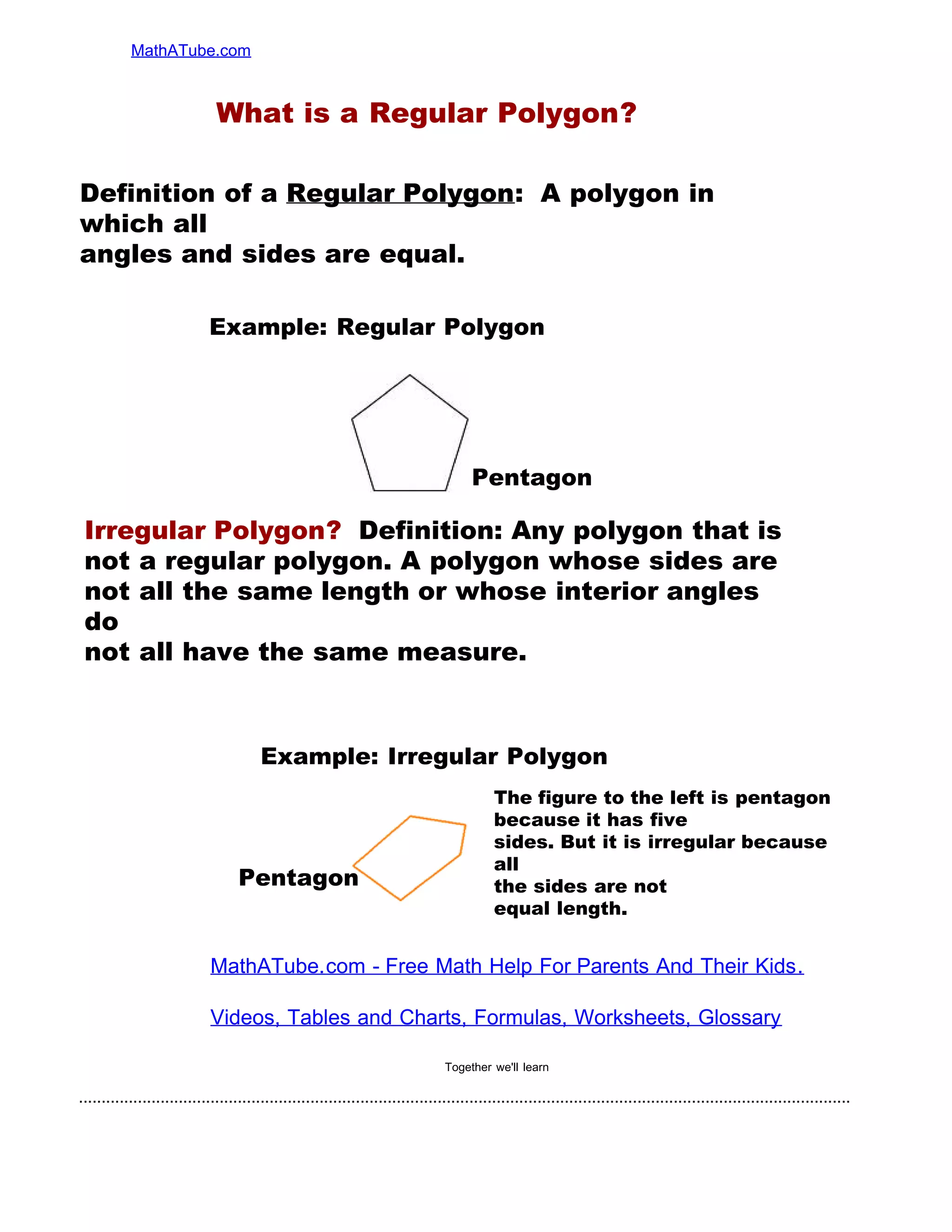..........................................................................................................................................................................
MathATube.com
Together we'll learn
What is a Regular Polygon?
MathATube.com - Free Math Help For Parents And Their Kids.
Videos, Tables and Charts, Formulas, Worksheets, Glossary
Definition of a Regular Polygon: A polygon in
which all
angles and sides are equal.
Irregular Polygon? Definition: Any polygon that is
not a regular polygon. A polygon whose sides are
not all the same length or whose interior angles
do
not all have the same measure.
The figure to the left is pentagon
because it has five
sides. But it is irregular because
all
the sides are not
equal length.
Example: Regular Polygon
Example: Irregular Polygon
Pentagon
Pentagon
 