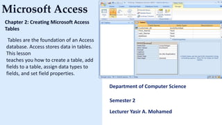 Microsoft Access
Chapter 2: Creating Microsoft Access
Tables
Tables are the foundation of an Access
database. Access stores data in tables.
This lesson
teaches you how to create a table, add
fields to a table, assign data types to
fields, and set field properties.
Department of Computer Science
Semester 2
Lecturer Yasir A. Mohamed
 