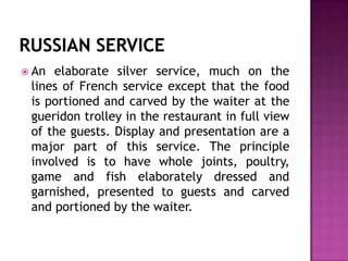  An

elaborate silver service, much on the
lines of French service except that the food
is portioned and carved by the waiter at the
gueridon trolley in the restaurant in full view
of the guests. Display and presentation are a
major part of this service. The principle
involved is to have whole joints, poultry,
game and fish elaborately dressed and
garnished, presented to guests and carved
and portioned by the waiter.

 