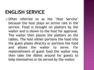  Often

referred to as the "Host Service"
because the host plays an active role in the
service. Food is brought on platters by the
waiter and is shown to the host for approval.
The waiter then places the platters on the
tables. The host either portions the food into
the guest plates directly or portions the food
and allows the waiter to serve. For
replenishment of guest food the waiter may
then take the dishes around for guests to
help themselves or be served by the waiter.

 
