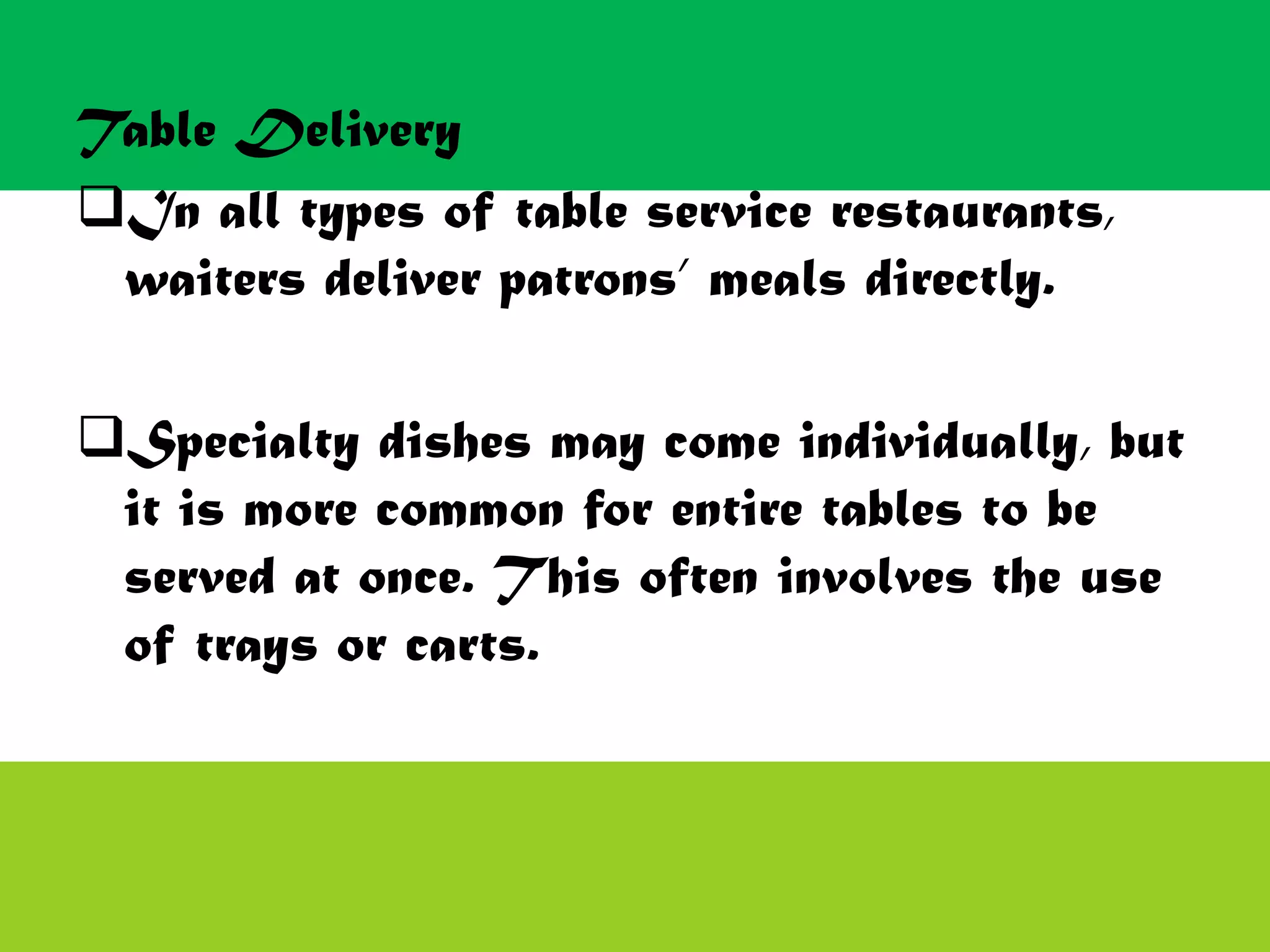 Table Delivery
In all types of table service restaurants,
waiters deliver patrons’ meals directly.
Specialty dishes may come individually, but
it is more common for entire tables to be
served at once. This often involves the use
of trays or carts.
 