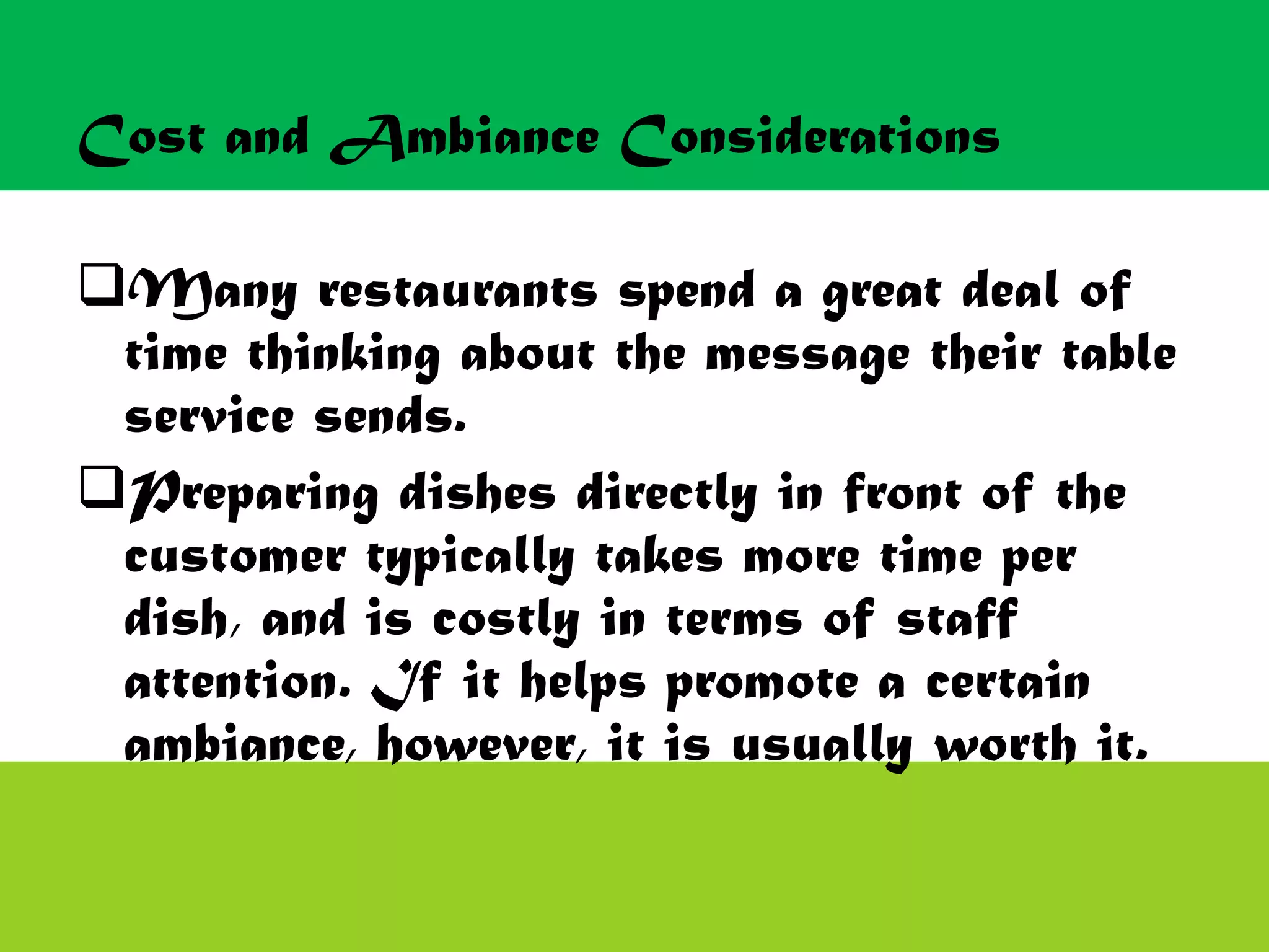 Cost and Ambiance Considerations
Many restaurants spend a great deal of
time thinking about the message their table
service sends.
Preparing dishes directly in front of the
customer typically takes more time per
dish, and is costly in terms of staff
attention. If it helps promote a certain
ambiance, however, it is usually worth it.
 