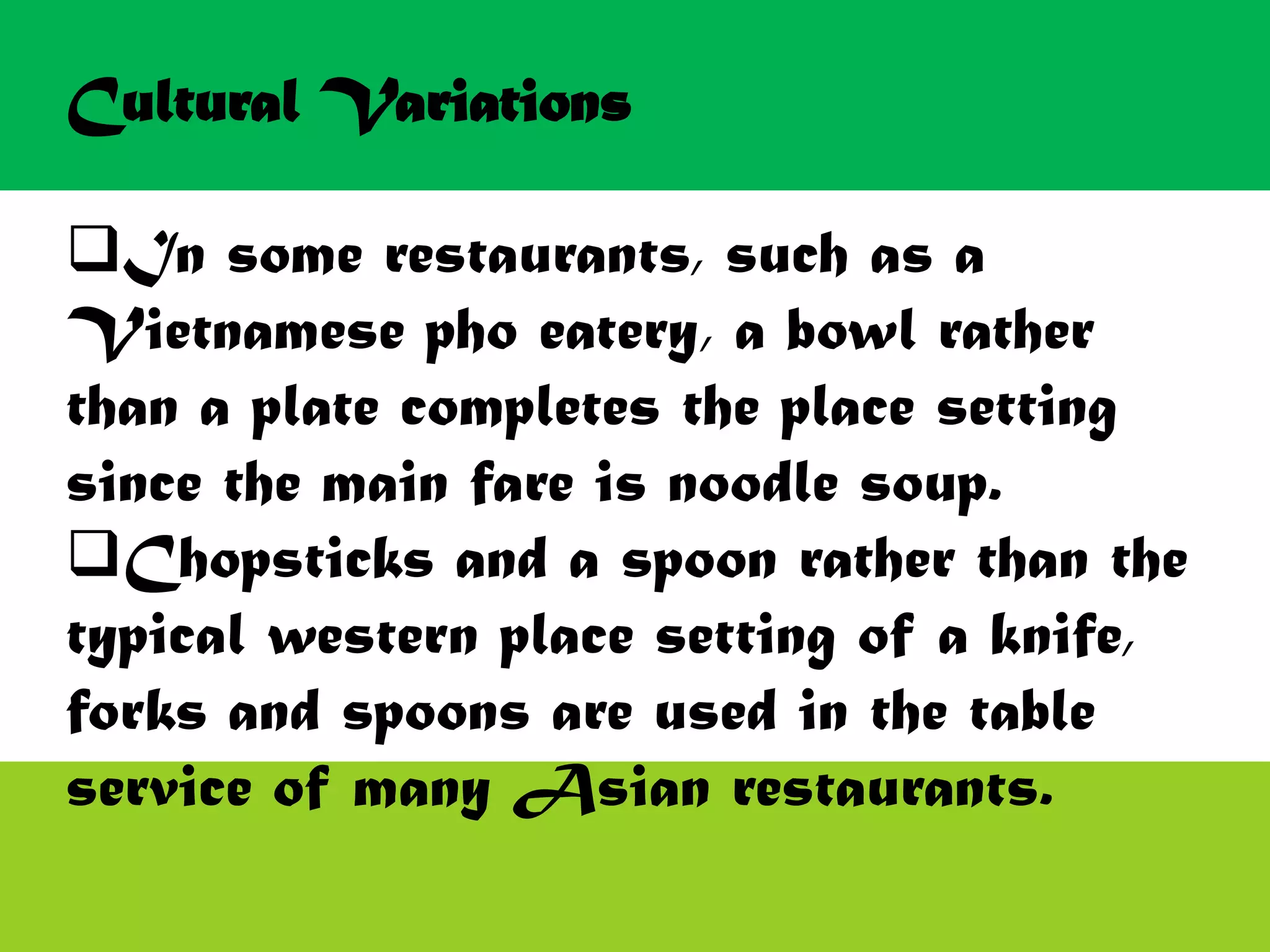 Cultural Variations
In some restaurants, such as a
Vietnamese pho eatery, a bowl rather
than a plate completes the place setting
since the main fare is noodle soup.
Chopsticks and a spoon rather than the
typical western place setting of a knife,
forks and spoons are used in the table
service of many Asian restaurants.
 