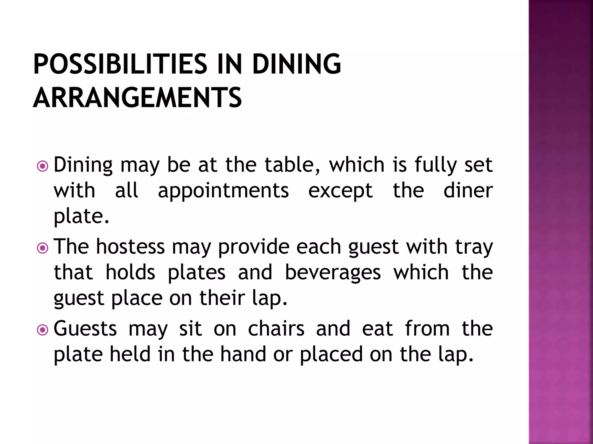  Dining may be at the table, which is fully set
with all appointments except the diner
plate.
 The hostess may provide each guest with tray
that holds plates and beverages which the
guest place on their lap.
 Guests may sit on chairs and eat from the
plate held in the hand or placed on the lap.
 