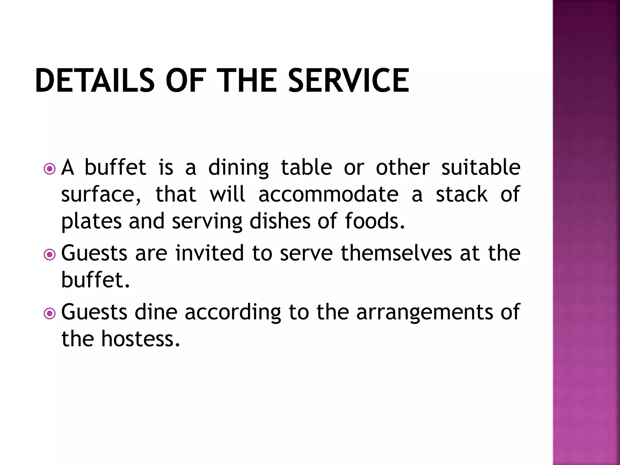  A buffet is a dining table or other suitable
surface, that will accommodate a stack of
plates and serving dishes of foods.
 Guests are invited to serve themselves at the
buffet.
 Guests dine according to the arrangements of
the hostess.
 