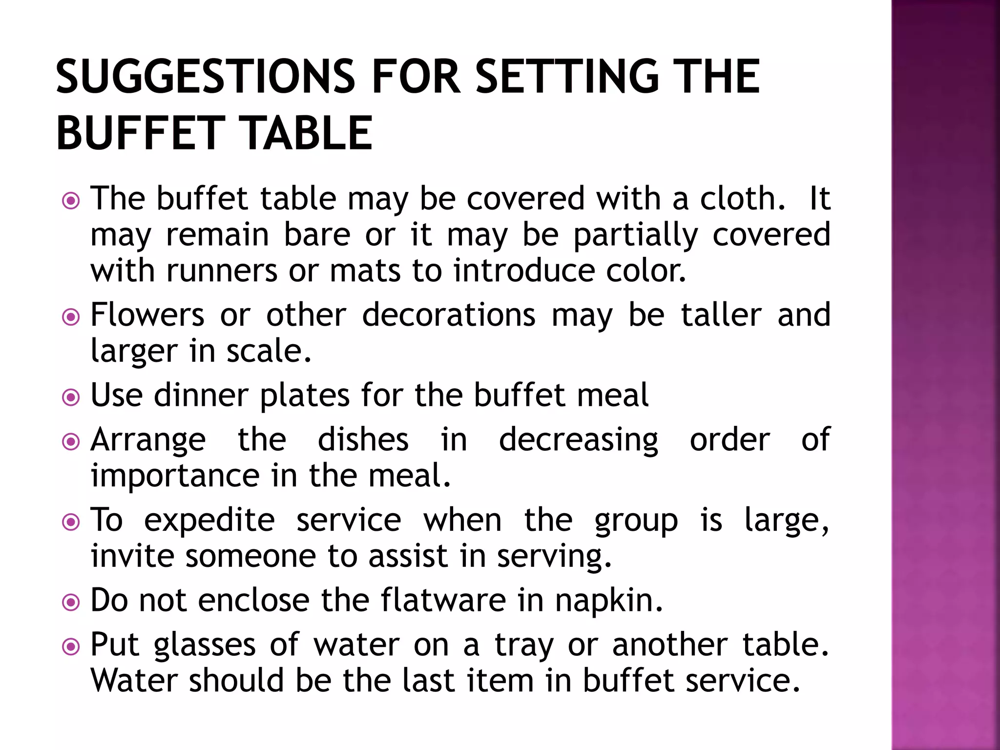 The buffet table may be covered with a cloth. It
may remain bare or it may be partially covered
with runners or mats to introduce color.
 Flowers or other decorations may be taller and
larger in scale.
 Use dinner plates for the buffet meal
 Arrange the dishes in decreasing order of
importance in the meal.
 To expedite service when the group is large,
invite someone to assist in serving.
 Do not enclose the flatware in napkin.
 Put glasses of water on a tray or another table.
Water should be the last item in buffet service.
 