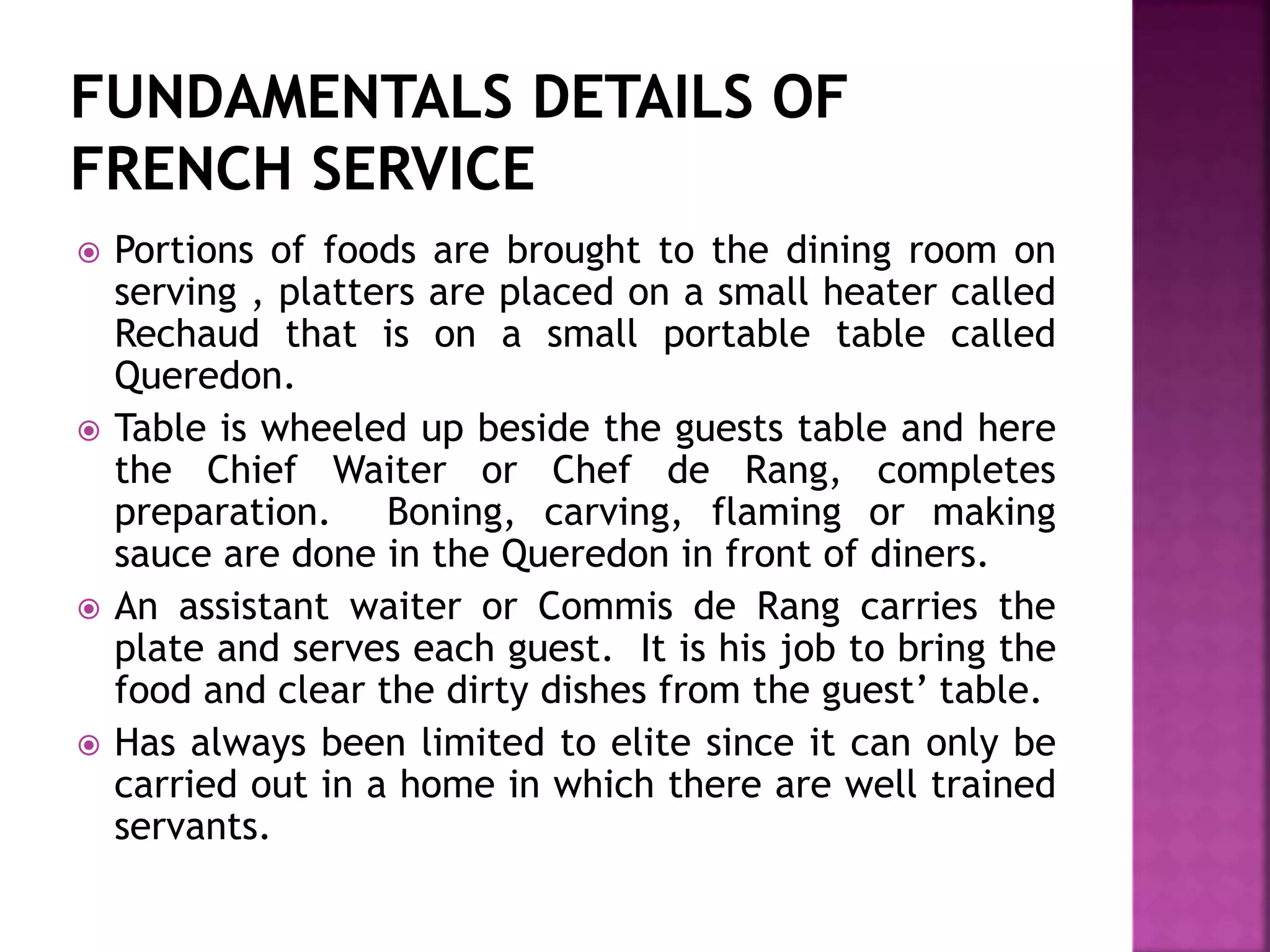  Portions of foods are brought to the dining room on
serving , platters are placed on a small heater called
Rechaud that is on a small portable table called
Queredon.
 Table is wheeled up beside the guests table and here
the Chief Waiter or Chef de Rang, completes
preparation. Boning, carving, flaming or making
sauce are done in the Queredon in front of diners.
 An assistant waiter or Commis de Rang carries the
plate and serves each guest. It is his job to bring the
food and clear the dirty dishes from the guest’ table.
 Has always been limited to elite since it can only be
carried out in a home in which there are well trained
servants.
 