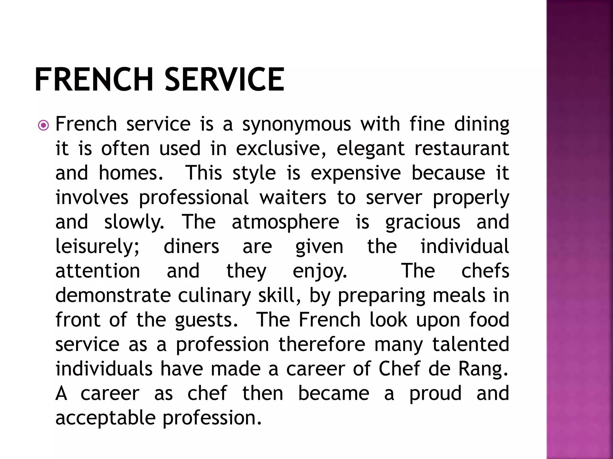  French service is a synonymous with fine dining
it is often used in exclusive, elegant restaurant
and homes. This style is expensive because it
involves professional waiters to server properly
and slowly. The atmosphere is gracious and
leisurely; diners are given the individual
attention and they enjoy. The chefs
demonstrate culinary skill, by preparing meals in
front of the guests. The French look upon food
service as a profession therefore many talented
individuals have made a career of Chef de Rang.
A career as chef then became a proud and
acceptable profession.
 