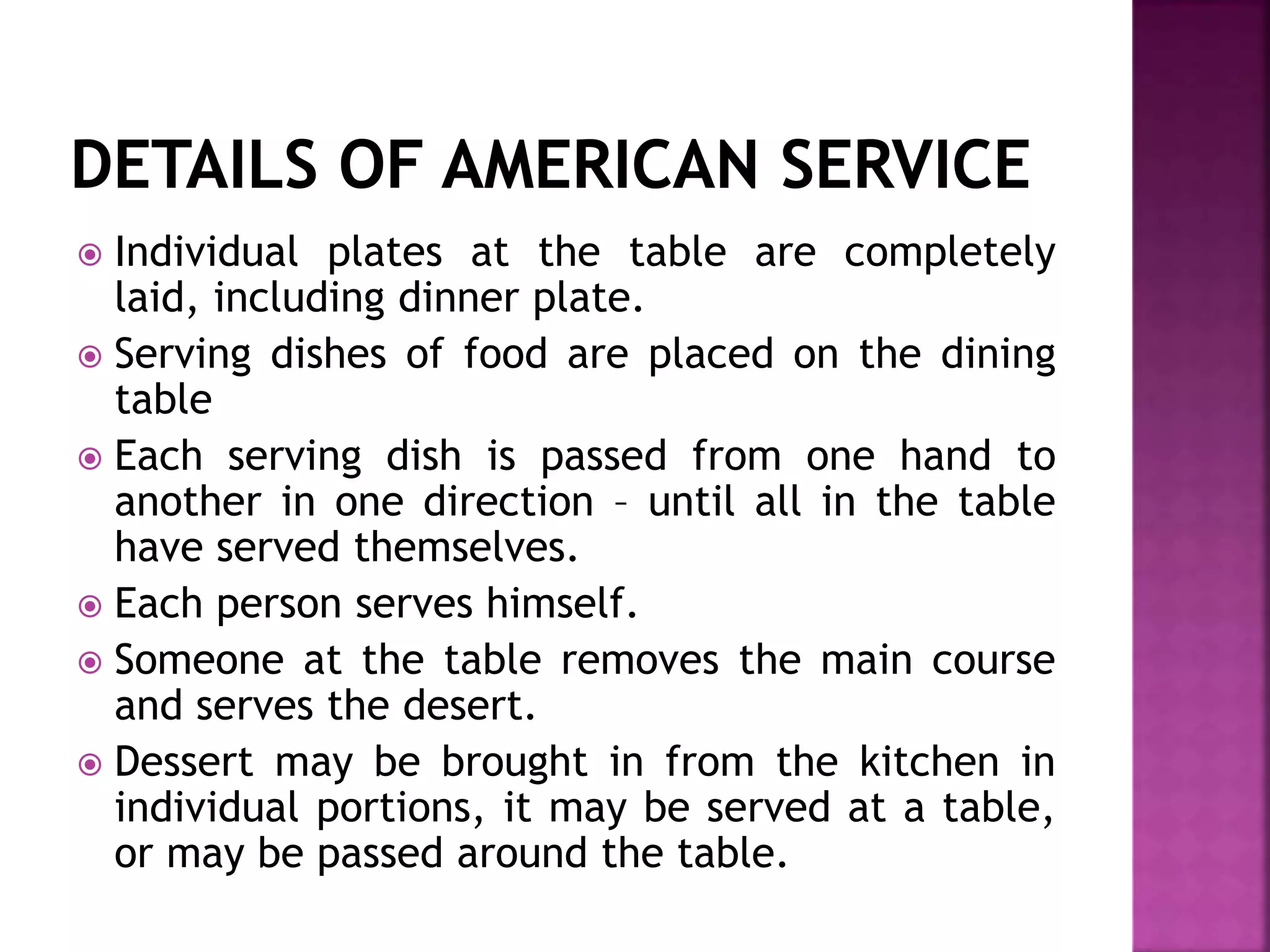  Individual plates at the table are completely
laid, including dinner plate.
 Serving dishes of food are placed on the dining
table
 Each serving dish is passed from one hand to
another in one direction – until all in the table
have served themselves.
 Each person serves himself.
 Someone at the table removes the main course
and serves the desert.
 Dessert may be brought in from the kitchen in
individual portions, it may be served at a table,
or may be passed around the table.
 