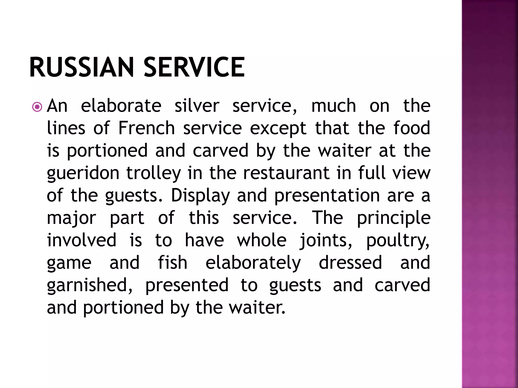  An elaborate silver service, much on the
lines of French service except that the food
is portioned and carved by the waiter at the
gueridon trolley in the restaurant in full view
of the guests. Display and presentation are a
major part of this service. The principle
involved is to have whole joints, poultry,
game and fish elaborately dressed and
garnished, presented to guests and carved
and portioned by the waiter.
 