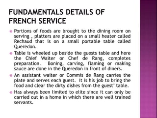  Portions of foods are brought to the dining room on
serving , platters are placed on a small heater called
Rechaud that is on a small portable table called
Queredon.
 Table is wheeled up beside the guests table and here
the Chief Waiter or Chef de Rang, completes
preparation. Boning, carving, flaming or making
sauce are done in the Queredon in front of diners.
 An assistant waiter or Commis de Rang carries the
plate and serves each guest. It is his job to bring the
food and clear the dirty dishes from the guest’ table.
 Has always been limited to elite since it can only be
carried out in a home in which there are well trained
servants.
 