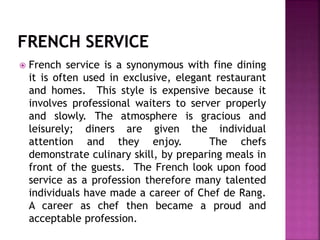  French service is a synonymous with fine dining
it is often used in exclusive, elegant restaurant
and homes. This style is expensive because it
involves professional waiters to server properly
and slowly. The atmosphere is gracious and
leisurely; diners are given the individual
attention and they enjoy. The chefs
demonstrate culinary skill, by preparing meals in
front of the guests. The French look upon food
service as a profession therefore many talented
individuals have made a career of Chef de Rang.
A career as chef then became a proud and
acceptable profession.
 