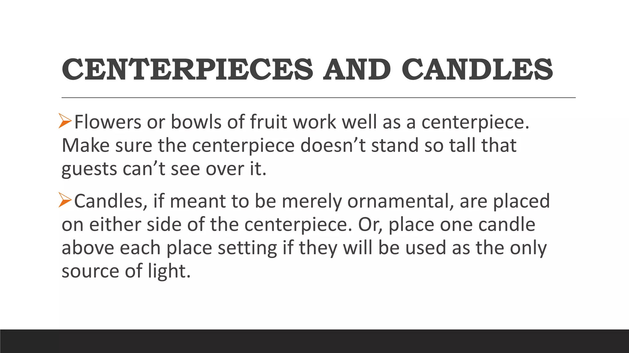 CENTERPIECES AND CANDLES
Flowers or bowls of fruit work well as a centerpiece.
Make sure the centerpiece doesn’t stand so tall that
guests can’t see over it.
Candles, if meant to be merely ornamental, are placed
on either side of the centerpiece. Or, place one candle
above each place setting if they will be used as the only
source of light.
 