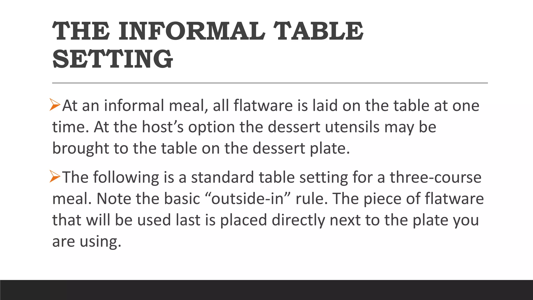 THE INFORMAL TABLE
SETTING
At an informal meal, all flatware is laid on the table at one
time. At the host’s option the dessert utensils may be
brought to the table on the dessert plate.
The following is a standard table setting for a three-course
meal. Note the basic “outside-in” rule. The piece of flatware
that will be used last is placed directly next to the plate you
are using.
 
