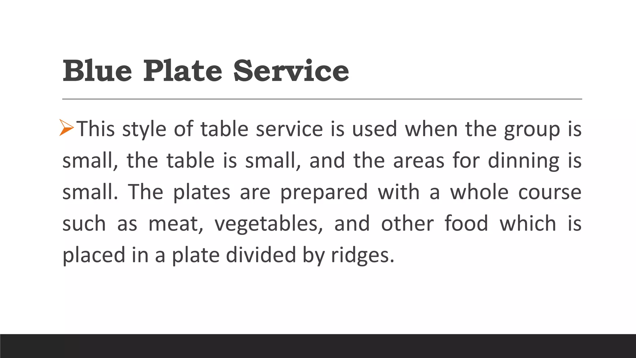 Blue Plate Service
This style of table service is used when the group is
small, the table is small, and the areas for dinning is
small. The plates are prepared with a whole course
such as meat, vegetables, and other food which is
placed in a plate divided by ridges.
 