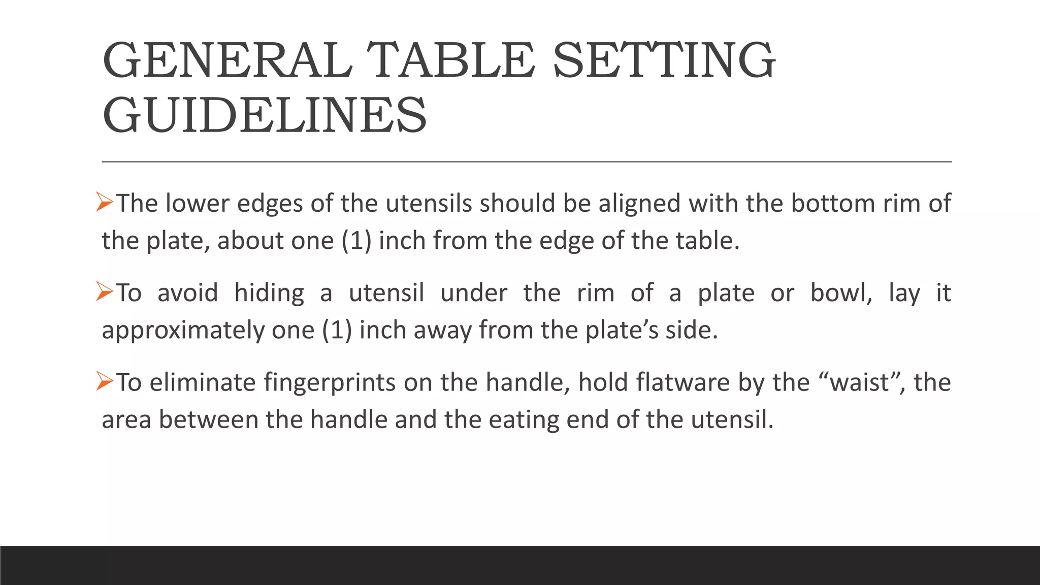 GENERAL TABLE SETTING
GUIDELINES
The lower edges of the utensils should be aligned with the bottom rim of
the plate, about one (1) inch from the edge of the table.
To avoid hiding a utensil under the rim of a plate or bowl, lay it
approximately one (1) inch away from the plate’s side.
To eliminate fingerprints on the handle, hold flatware by the “waist”, the
area between the handle and the eating end of the utensil.
 