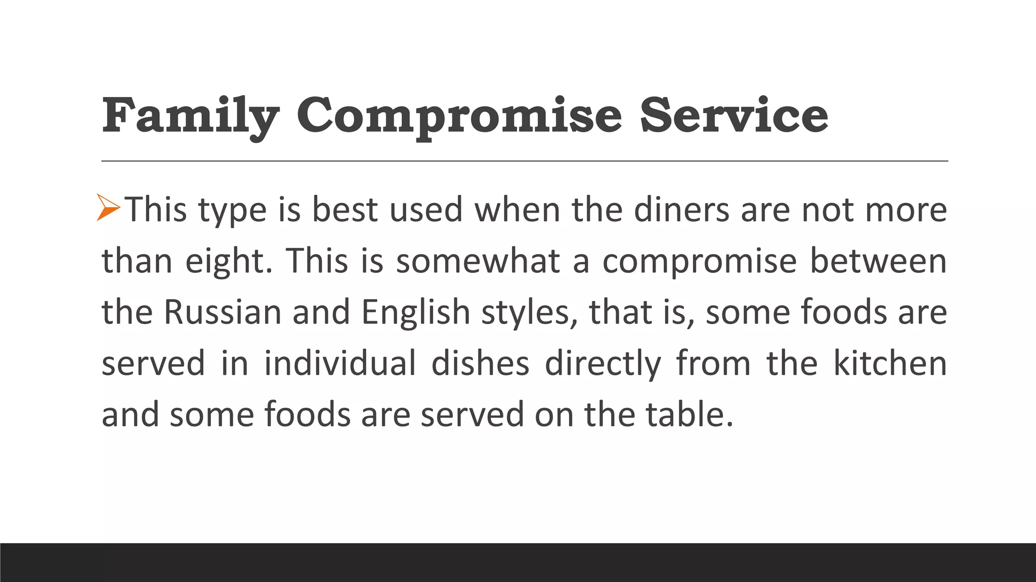Family Compromise Service
This type is best used when the diners are not more
than eight. This is somewhat a compromise between
the Russian and English styles, that is, some foods are
served in individual dishes directly from the kitchen
and some foods are served on the table.
 