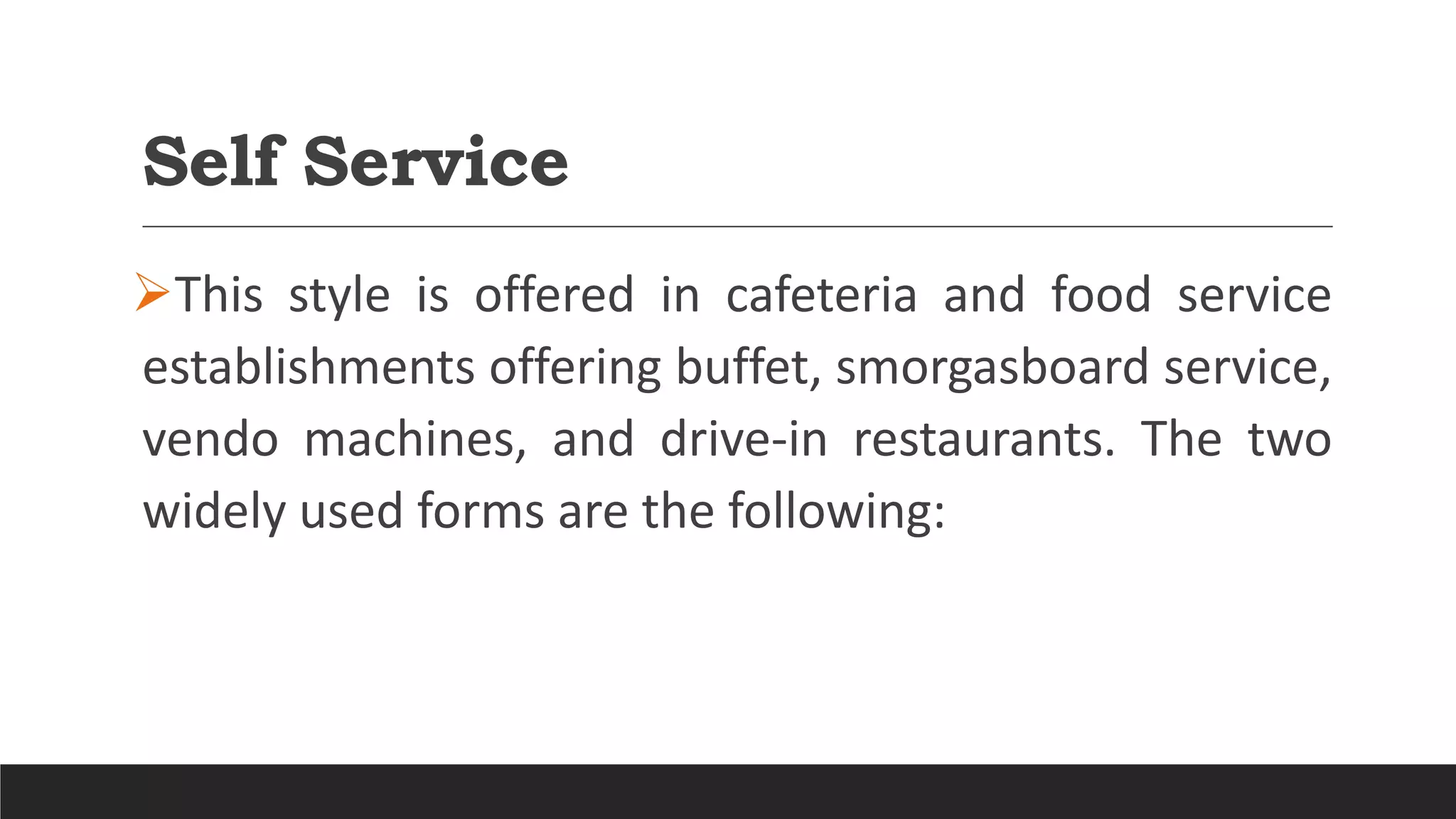 Self Service
This style is offered in cafeteria and food service
establishments offering buffet, smorgasboard service,
vendo machines, and drive-in restaurants. The two
widely used forms are the following:
 