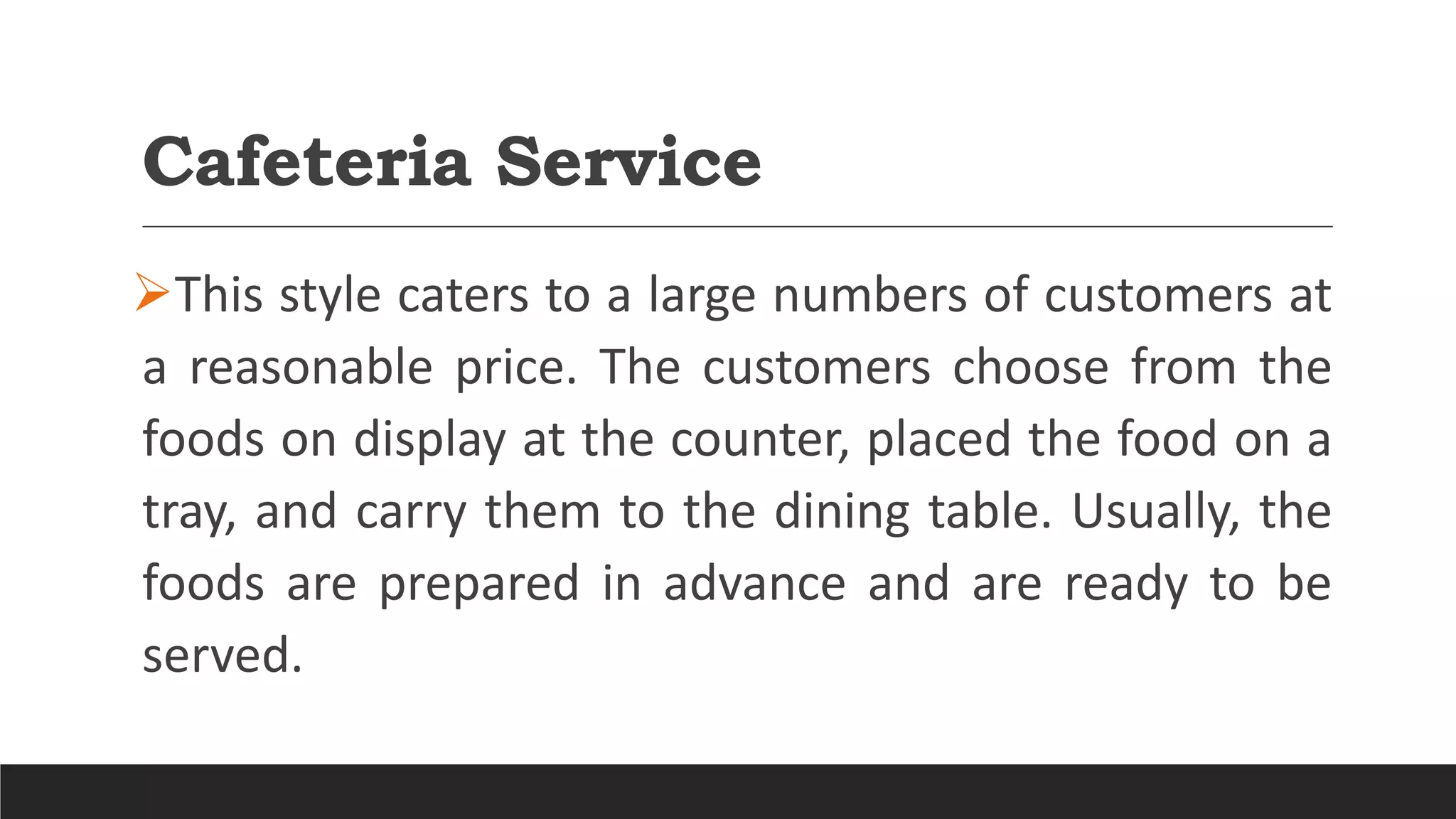 Cafeteria Service
This style caters to a large numbers of customers at
a reasonable price. The customers choose from the
foods on display at the counter, placed the food on a
tray, and carry them to the dining table. Usually, the
foods are prepared in advance and are ready to be
served.
 