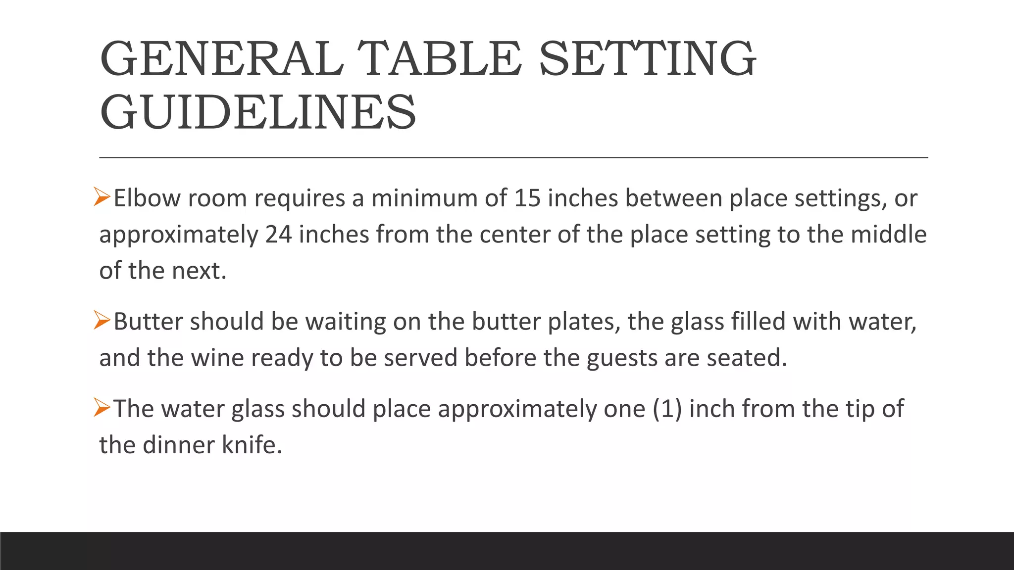 GENERAL TABLE SETTING
GUIDELINES
Elbow room requires a minimum of 15 inches between place settings, or
approximately 24 inches from the center of the place setting to the middle
of the next.
Butter should be waiting on the butter plates, the glass filled with water,
and the wine ready to be served before the guests are seated.
The water glass should place approximately one (1) inch from the tip of
the dinner knife.
 