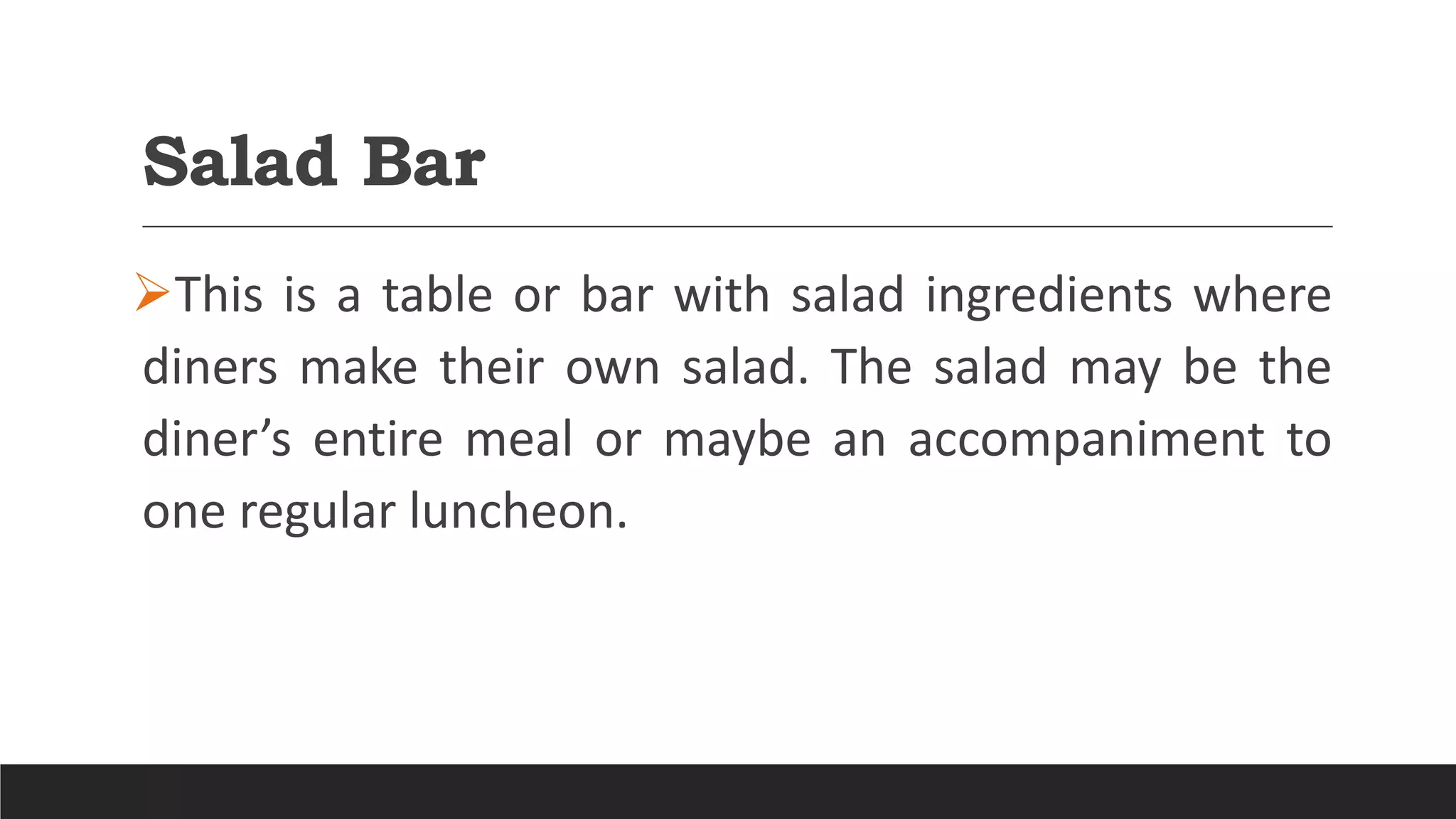 Salad Bar
This is a table or bar with salad ingredients where
diners make their own salad. The salad may be the
diner’s entire meal or maybe an accompaniment to
one regular luncheon.
 