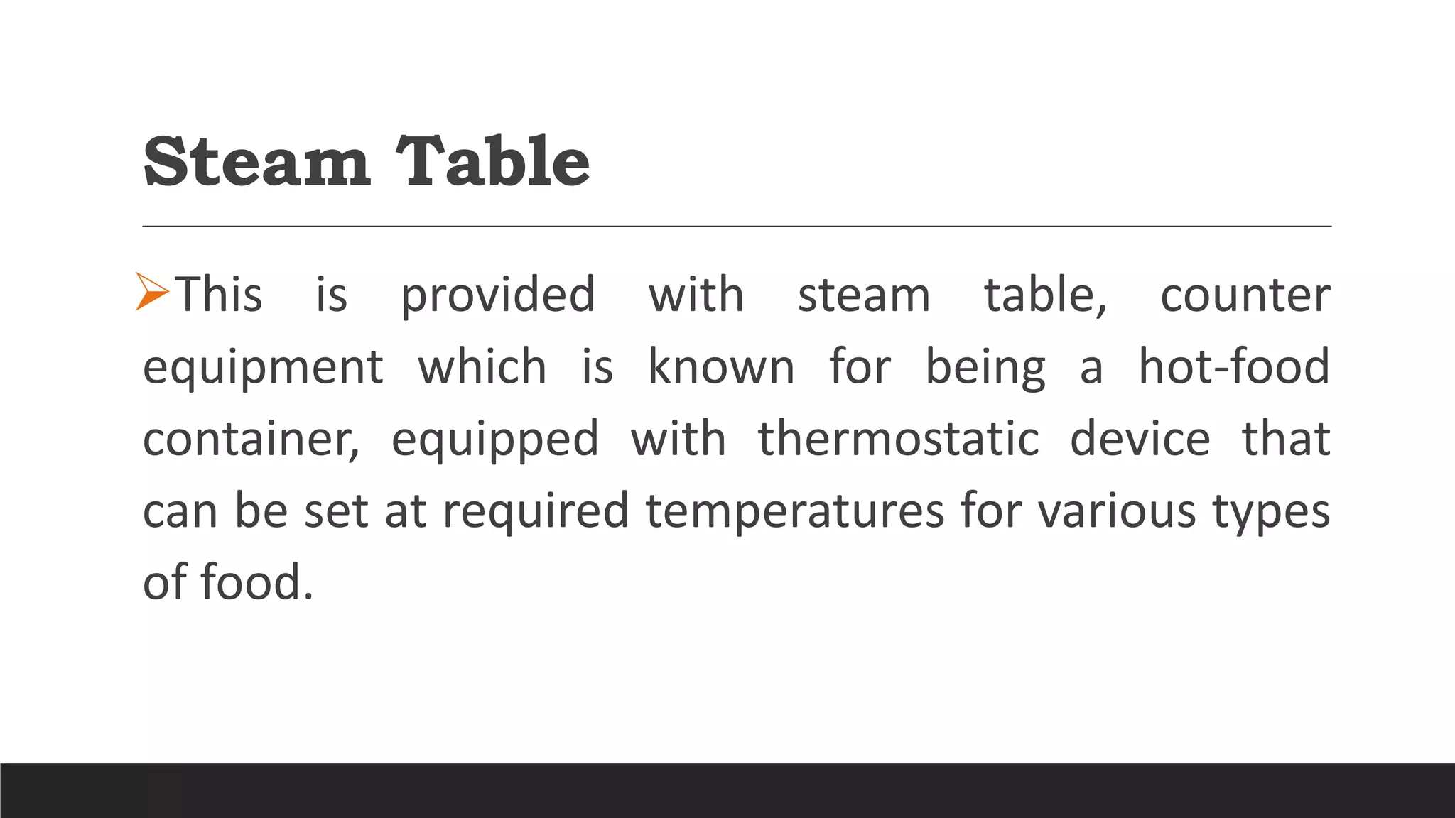 Steam Table
This is provided with steam table, counter
equipment which is known for being a hot-food
container, equipped with thermostatic device that
can be set at required temperatures for various types
of food.
 
